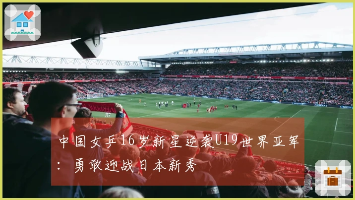 中国女乒16岁新星逆袭U19世界亚军：勇敢迎战日本新秀