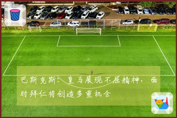 巴斯克斯：皇马展现不屈精神，面对拜仁将创造多重机会