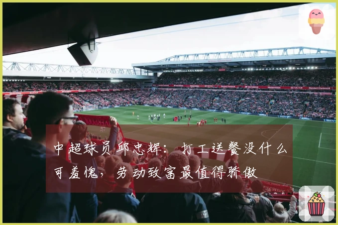 中超球员邱忠辉：打工送餐没什么可羞愧，劳动致富最值得骄傲