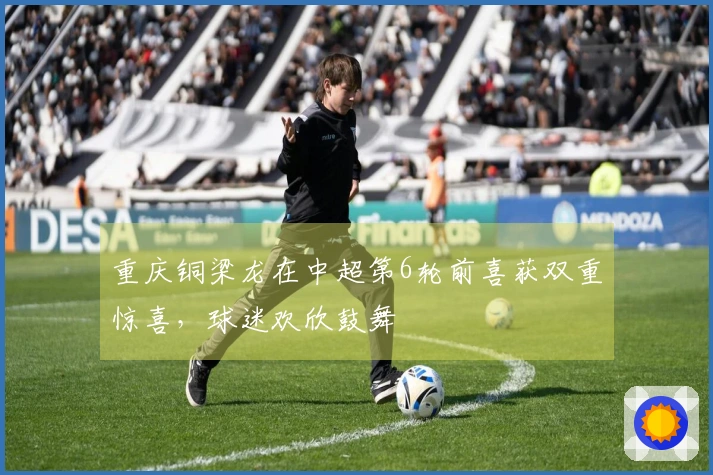 重庆铜梁龙在中超第6轮前喜获双重惊喜，球迷欢欣鼓舞