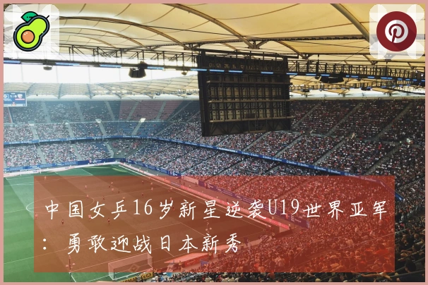 中国女乒16岁新星逆袭U19世界亚军：勇敢迎战日本新秀