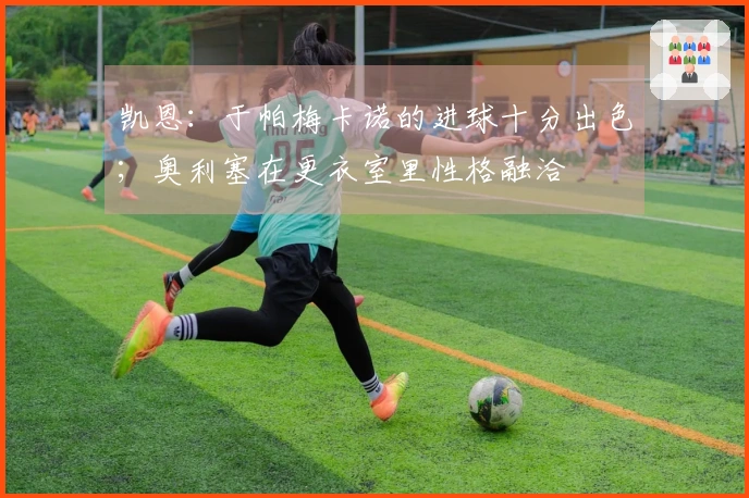 凯恩：于帕梅卡诺的进球十分出色；奥利塞在更衣室里性格融洽