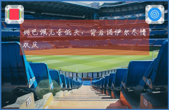 姆巴佩无奈低头，背后诺伊尔尽情欢庆