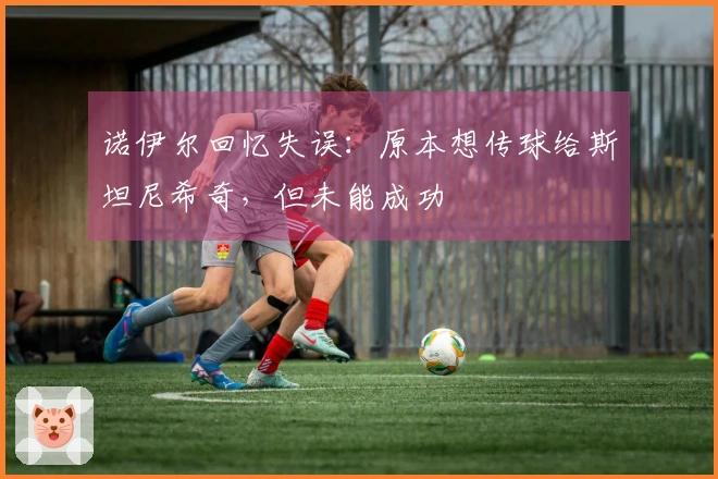 诺伊尔回忆失误：原本想传球给斯坦尼希奇，但未能成功