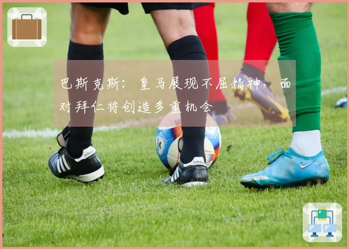 巴斯克斯：皇马展现不屈精神，面对拜仁将创造多重机会