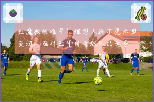 红魔教练难寻！理想人选不愿加盟英超，面对西甲传奇球队的竞争